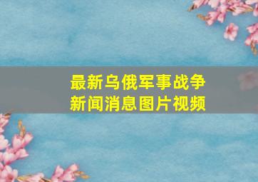 最新乌俄军事战争新闻消息图片视频