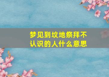 梦见到坟地祭拜不认识的人什么意思