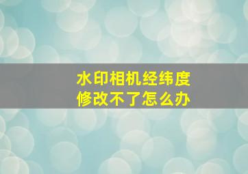 水印相机经纬度修改不了怎么办