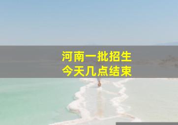 河南一批招生今天几点结束