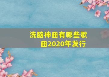 洗脑神曲有哪些歌曲2020年发行