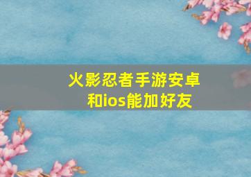 火影忍者手游安卓和ios能加好友