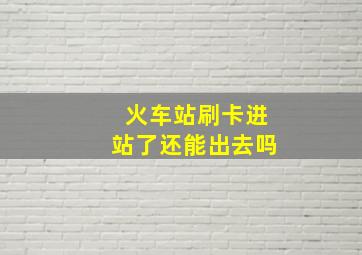 火车站刷卡进站了还能出去吗