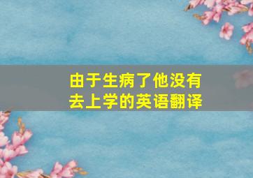 由于生病了他没有去上学的英语翻译