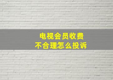 电视会员收费不合理怎么投诉