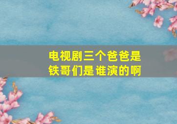 电视剧三个爸爸是铁哥们是谁演的啊