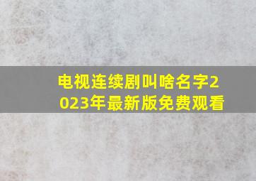 电视连续剧叫啥名字2023年最新版免费观看