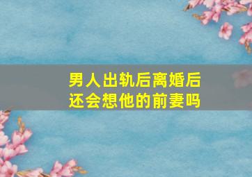 男人出轨后离婚后还会想他的前妻吗