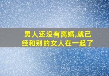 男人还没有离婚,就已经和别的女人在一起了