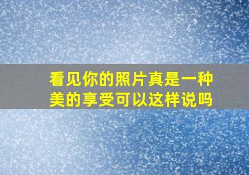 看见你的照片真是一种美的享受可以这样说吗