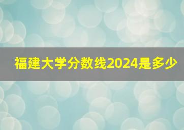 福建大学分数线2024是多少