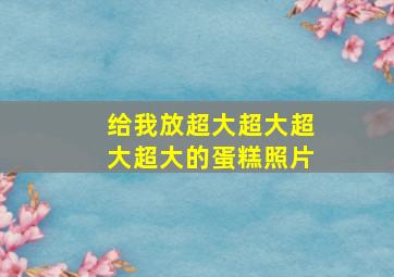 给我放超大超大超大超大的蛋糕照片