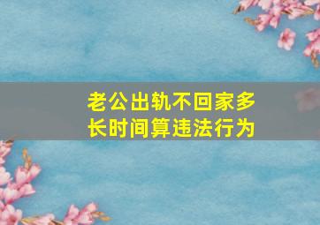 老公出轨不回家多长时间算违法行为