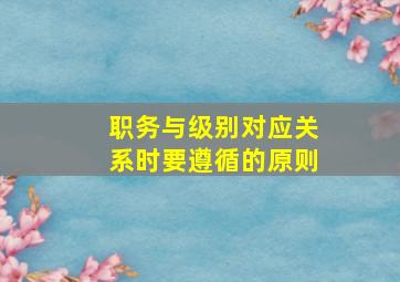 职务与级别对应关系时要遵循的原则