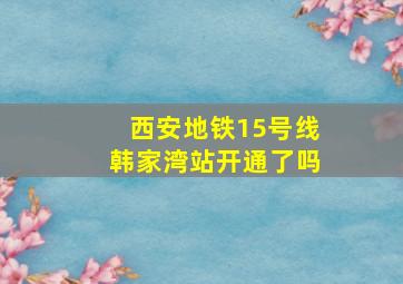 西安地铁15号线韩家湾站开通了吗