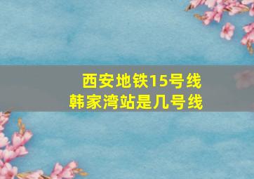 西安地铁15号线韩家湾站是几号线