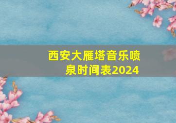 西安大雁塔音乐喷泉时间表2024