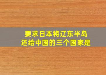 要求日本将辽东半岛还给中国的三个国家是