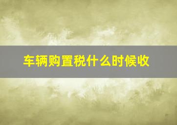 车辆购置税什么时候收