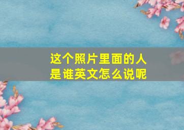 这个照片里面的人是谁英文怎么说呢