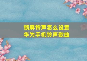 锁屏铃声怎么设置华为手机铃声歌曲