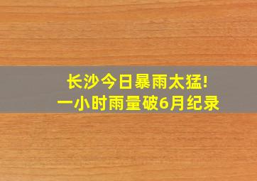 长沙今日暴雨太猛!一小时雨量破6月纪录