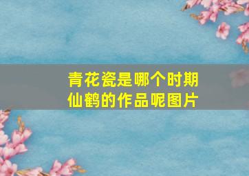 青花瓷是哪个时期仙鹤的作品呢图片