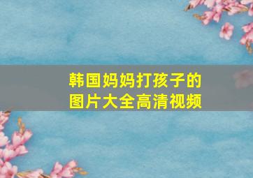 韩国妈妈打孩子的图片大全高清视频