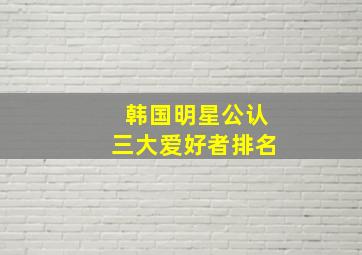 韩国明星公认三大爱好者排名