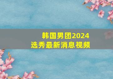 韩国男团2024选秀最新消息视频