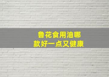 鲁花食用油哪款好一点又健康